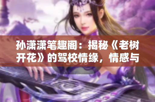 孙潇潇笔趣阁：揭秘《老树开花》的驾校情缘，情感与成长的绽放