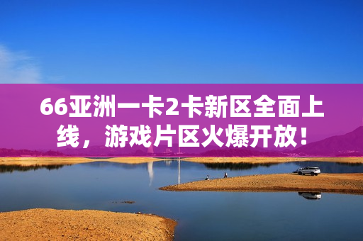 66亚洲一卡2卡新区全面上线，游戏片区火爆开放！