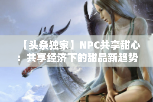 【头条独家】NPC共享甜心：共享经济下的甜品新趋势