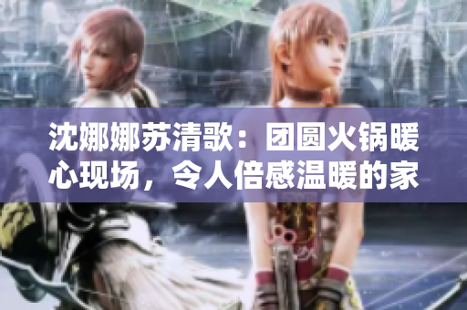 沈娜娜苏清歌：团圆火锅暖心现场，令人倍感温暖的家庭团聚时刻