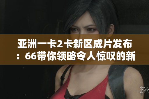 亚洲一卡2卡新区成片发布：66带你领略令人惊叹的新视界！