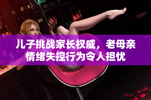 儿子挑战家长权威，老母亲情绪失控行为令人担忧