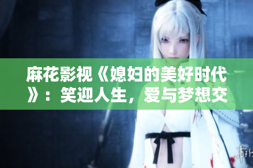 麻花影视《媳妇的美好时代》：笑迎人生，爱与梦想交织