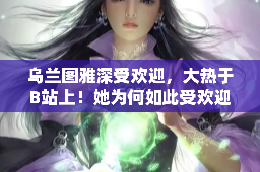 乌兰图雅深受欢迎，大热于B站上！她为何如此受欢迎？
