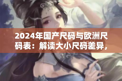 2024年国产尺码与欧洲尺码表：解读大小尺码差异，助力选购更准确