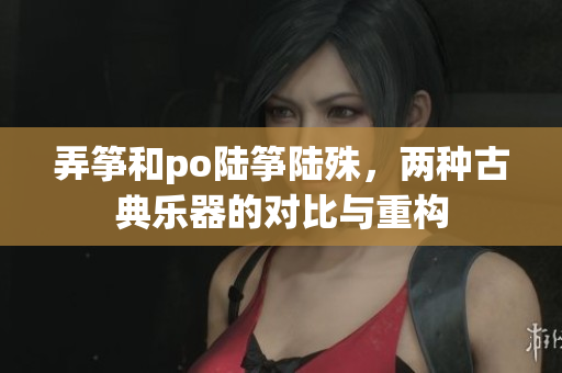 弄筝和po陆筝陆殊，两种古典乐器的对比与重构
