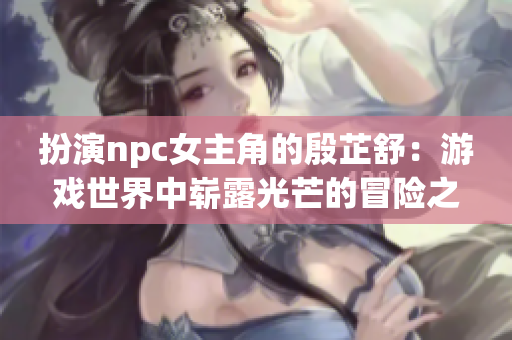 扮演npc女主角的殷芷舒：游戏世界中崭露光芒的冒险之旅