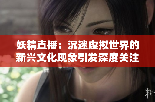 妖精直播：沉迷虚拟世界的新兴文化现象引发深度关注