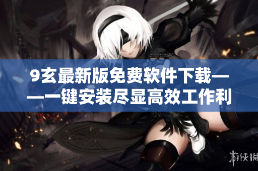 9玄最新版免费软件下载——一键安装尽显高效工作利器！