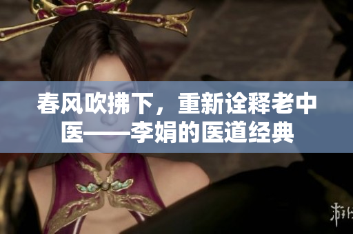 春风吹拂下，重新诠释老中医——李娟的医道经典