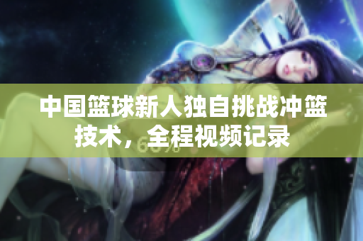 中国篮球新人独自挑战冲篮技术，全程视频记录