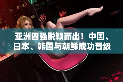 亚洲四强脱颖而出！中国、日本、韩国与朝鲜成功晋级！
