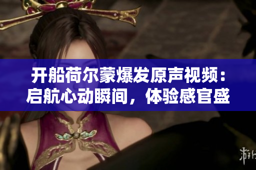 开船荷尔蒙爆发原声视频：启航心动瞬间，体验感官盛宴