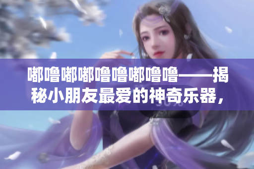 嘟噜嘟嘟噜噜嘟噜噜——揭秘小朋友最爱的神奇乐器，让音乐扬起童年记忆