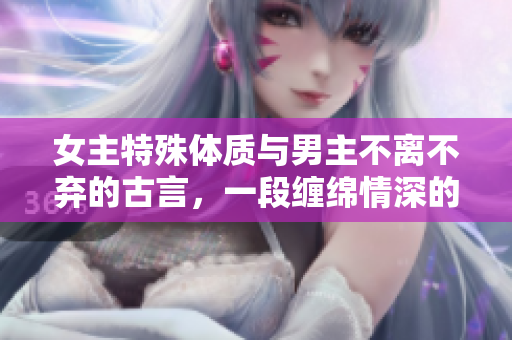 女主特殊体质与男主不离不弃的古言，一段缠绵情深的爱恋故事