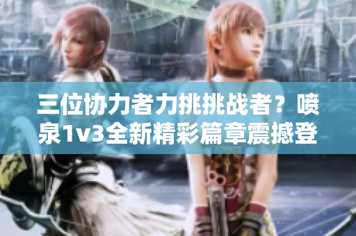 三位协力者力挑挑战者？喷泉1v3全新精彩篇章震撼登场!