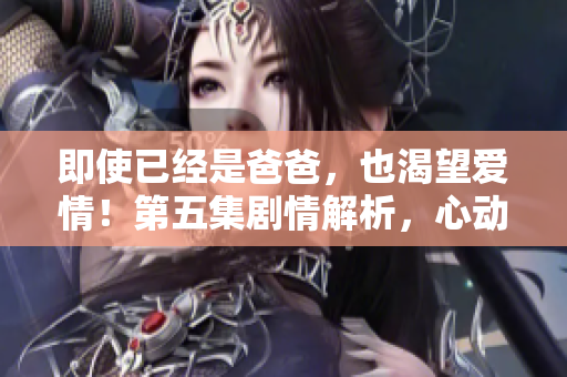 即使已经是爸爸，也渴望爱情！第五集剧情解析，心动不止55岁