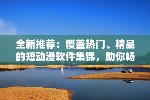 全新推荐：覆盖热门、精品的短动漫软件集锦，助你畅享动漫乐趣