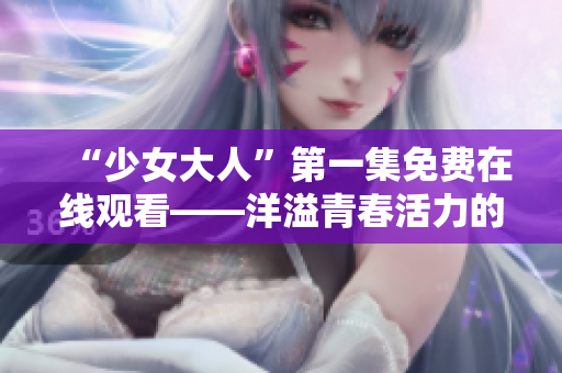 “少女大人”第一集免费在线观看——洋溢青春活力的电视剧，欢迎观赏
