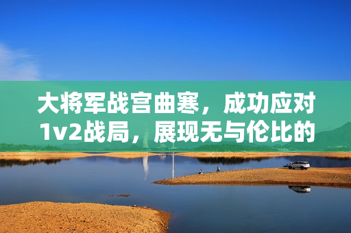 大将军战宫曲寒，成功应对1v2战局，展现无与伦比的战斗力
