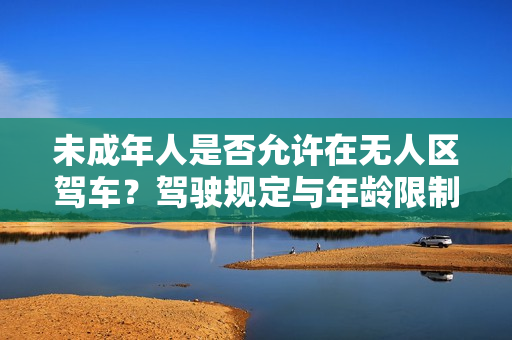 未成年人是否允许在无人区驾车？驾驶规定与年龄限制详解