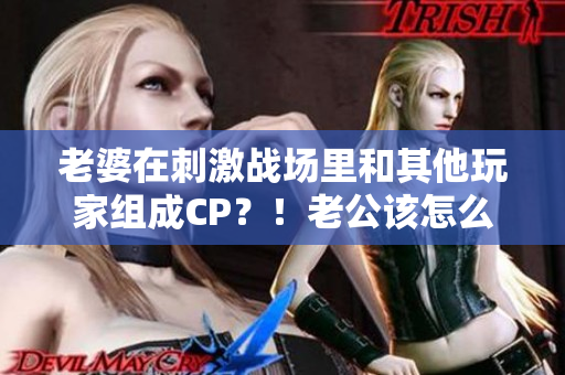 老婆在刺激战场里和其他玩家组成CP？！老公该怎么办？ 