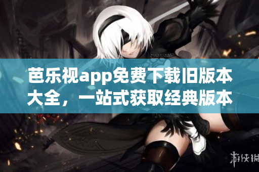 芭乐视app免费下载旧版本大全，一站式获取经典版本资源