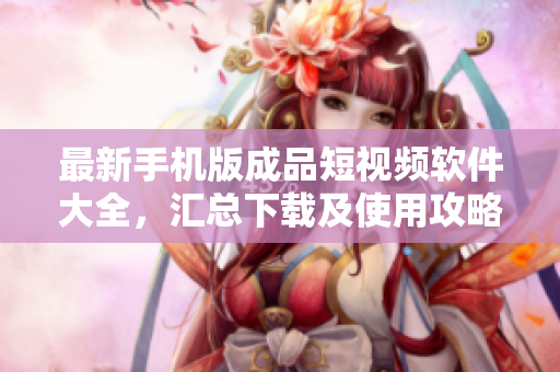 最新手机版成品短视频软件大全，汇总下载及使用攻略