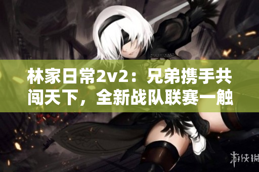 林家日常2v2：兄弟携手共闯天下，全新战队联赛一触即发