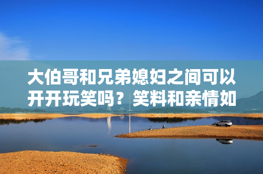 大伯哥和兄弟媳妇之间可以开开玩笑吗？笑料和亲情如何平衡？