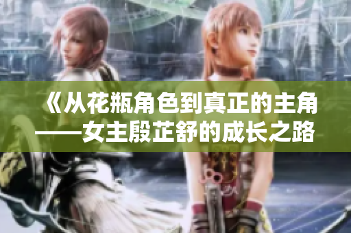 《从花瓶角色到真正的主角——女主殷芷舒的成长之路》