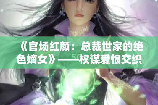 《官场红颜：总裁世家的绝色嫡女》——权谋爱恨交织的官场婚姻传奇