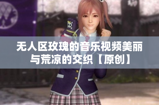 无人区玫瑰的音乐视频美丽与荒凉的交织【原创】