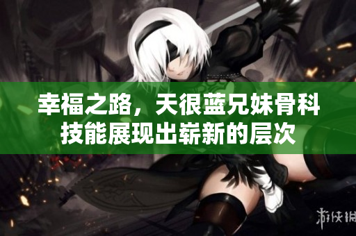 幸福之路，天很蓝兄妹骨科技能展现出崭新的层次