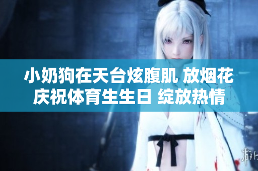 小奶狗在天台炫腹肌 放烟花庆祝体育生生日 绽放热情与活力