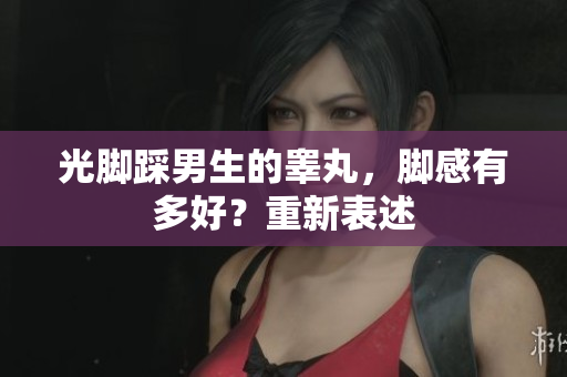 光脚踩男生的睾丸，脚感有多好？重新表述