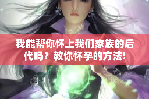 我能帮你怀上我们家族的后代吗？教你怀孕的方法!