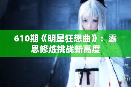 610期《明星狂想曲》：露思修炼挑战新高度