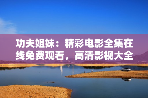 功夫姐妹：精彩电影全集在线免费观看，高清影视大全推荐