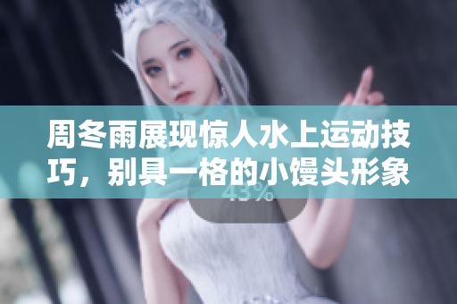 周冬雨展现惊人水上运动技巧，别具一格的小馒头形象令人难忘