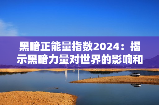黑暗正能量指数2024：揭示黑暗力量对世界的影响和挑战