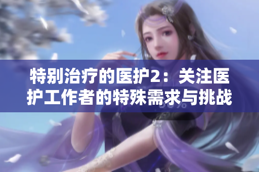 特别治疗的医护2：关注医护工作者的特殊需求与挑战
