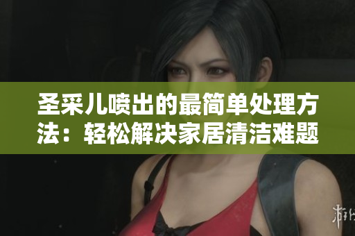 圣采儿喷出的最简单处理方法：轻松解决家居清洁难题