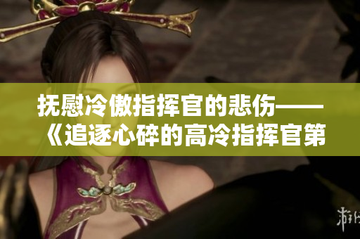 抚慰冷傲指挥官的悲伤——《追逐心碎的高冷指挥官第二季》