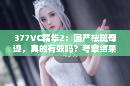 377VC精华2：国产祛斑奇迹，真的有效吗？考察结果揭晓！