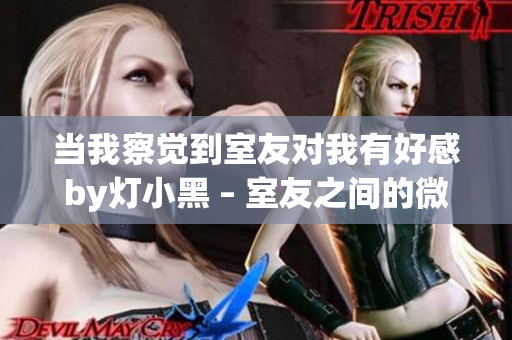 当我察觉到室友对我有好感by灯小黑 – 室友之间的微妙情愫