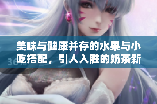 美味与健康并存的水果与小吃搭配，引人入胜的奶茶新体验