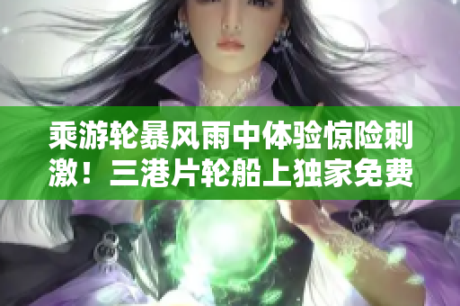 乘游轮暴风雨中体验惊险刺激！三港片轮船上独家免费惊魂记！
