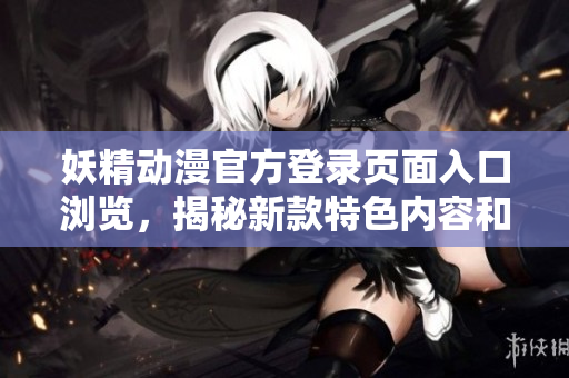 妖精动漫官方登录页面入口浏览，揭秘新款特色内容和活动限定惊喜
