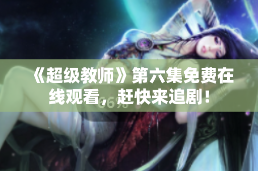 《超级教师》第六集免费在线观看，赶快来追剧！
